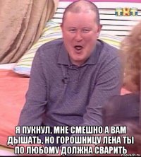  я пукнул, мне смешно а вам дышать, но горошницу лена ты по любому должна сварить