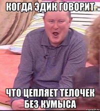 когда эдик говорит что цепляет телочек без кумыса