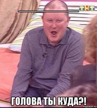 ___________ голова ты куда?!