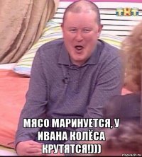  мясо маринуется, у ивана колёса крутятся!)))