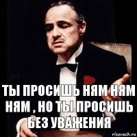 ты просишь ням ням ням , но ты просишь без уважения