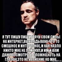 я тут пишу пишу,трачу свои силы на интернет,выкладываю что то смешное и интересное, и как назло никто мне не лайкнул,и им и вам даже посмотреть сложно хоть на глазок,это не уважение ко мне.