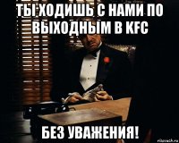 ты ходишь с нами по выходным в kfc без уважения!