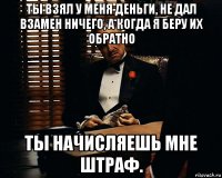 ты взял у меня деньги, не дал взамен ничего, а когда я беру их обратно ты начисляешь мне штраф.