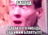 башка давай кого нибудь защимим бляять!!!!!