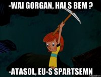 -wai gorgan, hai s bem ? -atasol, eu-s spartsemn