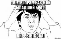 ты, ты прям как мой младший брат! ккррыыссаа!