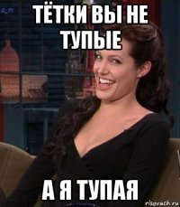 тётки вы не тупые а я тупая