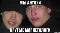 мы антохи крутые маркетологи