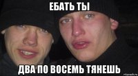 ебать ты два по восемь тянешь