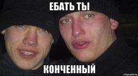 ебать ты конченный