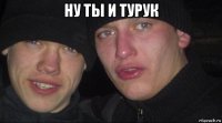 ну ты и турук 