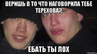 веришь в то что наговорила тебе терехова? ебать ты лох