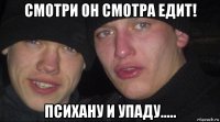 смотри он смотра едит! психану и упаду.....