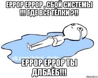 еррор еррор , сбой системы !!! где все тёлки ?!! еррор еррор ты длбаёб!!!