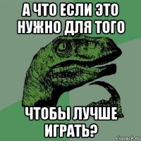 а что если это нужно для того чтобы лучше играть?