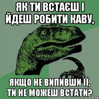 як ти встаєш і йдеш робити каву, якщо не випивши її, ти не можеш встати?