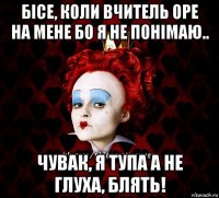 бісе, коли вчитель оре на мене бо я не понімаю.. чувак, я тупа а не глуха, блять!