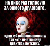 на виборах голосую за самого красівого.. один хуй всі вони сволочі а так хоть пріятно буде дивитись по тєліку..