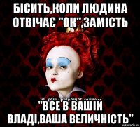 бісить,коли людина отвічає "ок",замість "все в вашій владі,ваша величність"