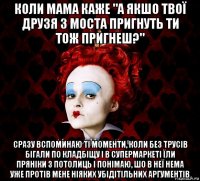 коли мама каже "а якшо твої друзя з моста пригнуть ти тож пригнеш?" сразу вспоминаю ті моменти, коли без трусів бігали по кладбіщу і в супермаркеті їли пряніки з потолиць і понімаю, шо в неї нема уже протів мене ніяких убідітільних аргументів