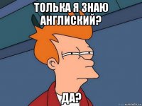 толька я знаю англиский? да?