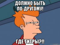 должно быть по-другому! где титры?!!