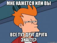 мне кажется или вы все тут друг друга знаете?