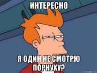 интересно я один не смотрю порнуху?