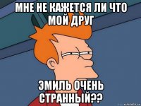 мне не кажется ли что мой друг эмиль очень странный??