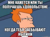 мне кажется или ты получаешь удовольствие когда тебя заебывают нытики