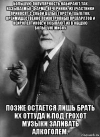 большую популярность набирают так называемые фарма-вечеринки. их участники приносят с собой целые горсти таблеток, преимущественно психотропных препаратов и нейролептиков, и ссыпают их в общую большую миску позже остается лишь брать их оттуда и под грохот музыки запивать алкоголем.