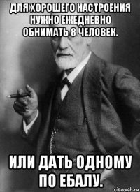 для хорошего настроения нужно ежедневно обнимать 8 человек. или дать одному по ебалу.