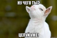 ну чего ты? целуй уже!