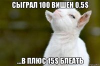 сыграл 100 вишен 0,5$ ...в плюс 15$ блеать