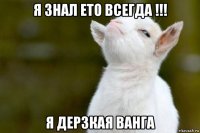 я знал ето всегда !!! я дерзкая ванга