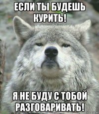 если ты будешь курить! я не буду с тобой разговаривать!