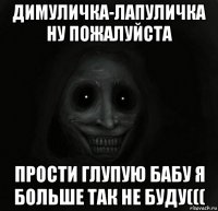 димуличка-лапуличка ну пожалуйста прости глупую бабу я больше так не буду(((