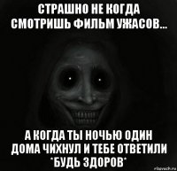 страшно не когда смотришь фильм ужасов... а когда ты ночью один дома чихнул и тебе ответили *будь здоров*