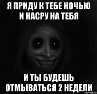 я приду к тебе ночью и насру на тебя и ты будешь отмываться 2 недели