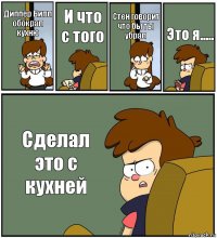 Диппер Билл обокрал кухню И что с того Стен говорит что бы ты убрал Это я..... Сделал это с кухней