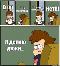 Егор Что мамочка? Ты опять у компьютера? Нет!!! Я делаю уроки...