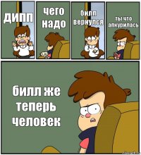 дипп чего надо билл вернулся ты что апкурилась билл же теперь человек