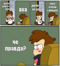 диппер дядя стэн умер аха диппер я не шучу хаха очень смешно че правда?