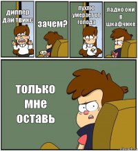 диппер дай твикс зачем? пухлю умерает от голода ладно они в шкафчике только мне оставь