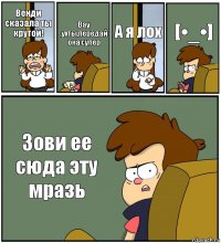 Венди сказала ты крутой! Вау ,ухты,передай она супер А я лох [•_•] Зови ее сюда эту мразь