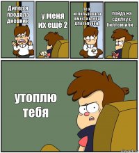 Дипер я продала дневник у меня их ещё 2 те я использовала вместо хлеба для голубей. пойду на сделку с биллом или ... утоплю тебя