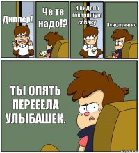 Диппер! Че те надо!? Я видела говорящую собаку Ясно,понятно ТЫ ОПЯТЬ ПЕРЕЕЕЛА УЛЫБАШЕК.