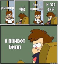 диппер чё билл пришел и где он ? о привет билл