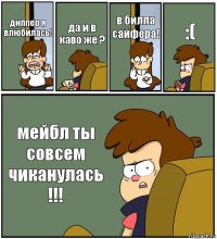 диппер я влюбилась! да и в каво же ? в билла сайфера! :( мейбл ты совсем чиканулась !!!